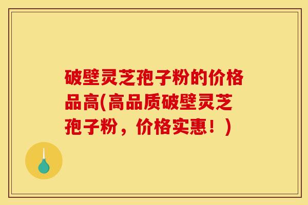 破壁灵芝孢子粉的价格品高(高品质破壁灵芝孢子粉，价格实惠！)