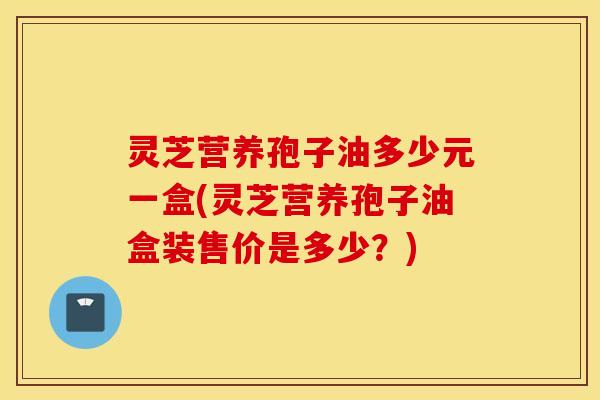 灵芝营养孢子油多少元一盒(灵芝营养孢子油盒装售价是多少？)