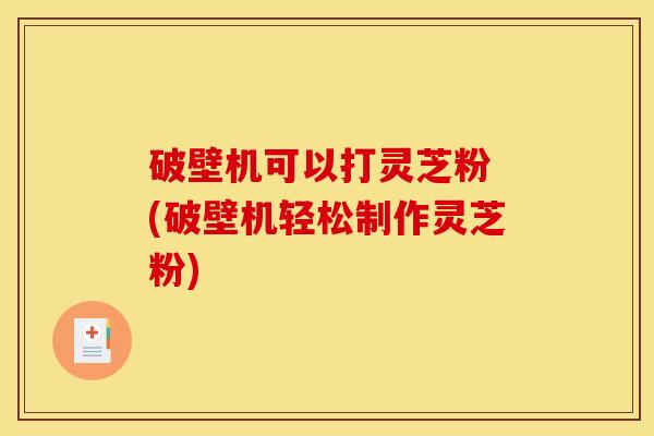 破壁机可以打灵芝粉 (破壁机轻松制作灵芝粉)