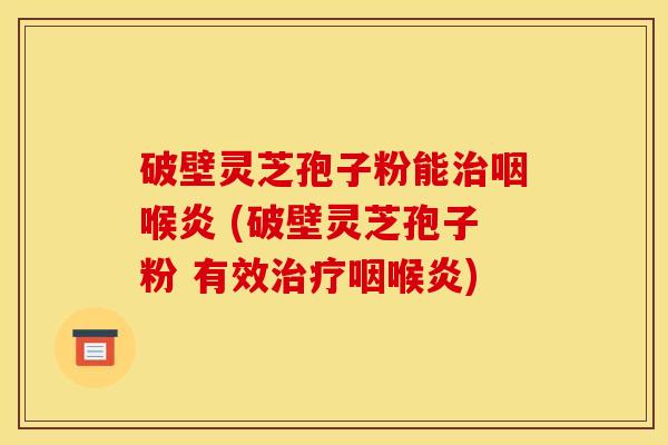破壁灵芝孢子粉能治咽喉炎 (破壁灵芝孢子粉 有效治疗咽喉炎)