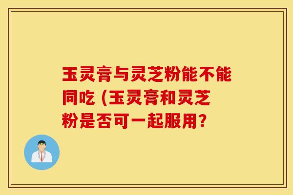 玉灵膏与灵芝粉能不能同吃 (玉灵膏和灵芝粉是否可一起服用？