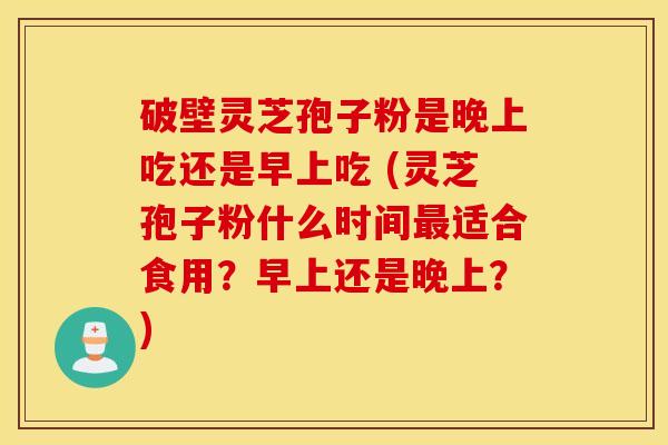 破壁灵芝孢子粉是晚上吃还是早上吃 (灵芝孢子粉什么时间最适合食用？早上还是晚上？)