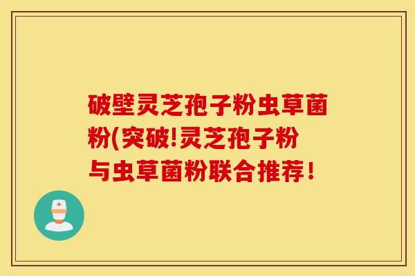 破壁灵芝孢子粉虫草菌粉(突破!灵芝孢子粉与虫草菌粉联合推荐！