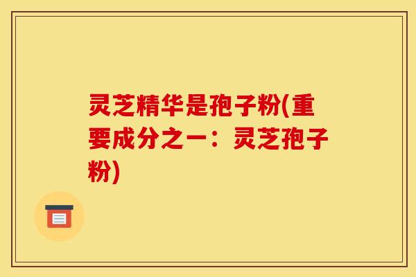 灵芝精华是孢子粉(重要成分之一：灵芝孢子粉)