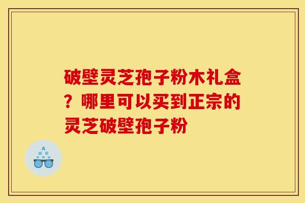 破壁灵芝孢子粉木礼盒？哪里可以买到正宗的灵芝破壁孢子粉