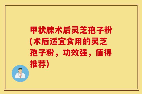 甲状腺术后灵芝孢子粉(术后适宜食用的灵芝孢子粉，功效强，值得推荐)