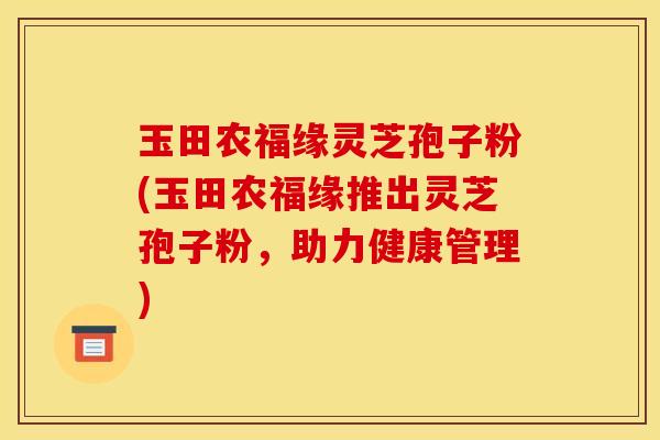 玉田农福缘灵芝孢子粉(玉田农福缘推出灵芝孢子粉，助力健康管理)