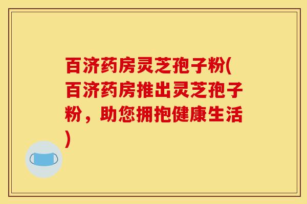 百济药房灵芝孢子粉(百济药房推出灵芝孢子粉，助您拥抱健康生活)