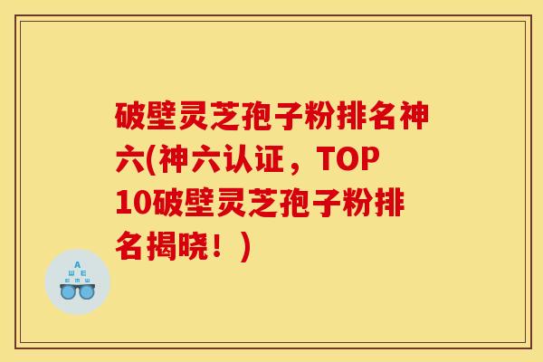 破壁灵芝孢子粉排名神六(神六认证，TOP10破壁灵芝孢子粉排名揭晓！)