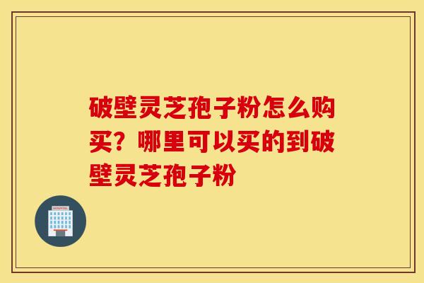 破壁灵芝孢子粉怎么购买？哪里可以买的到破壁灵芝孢子粉