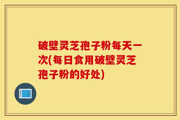 破壁灵芝孢子粉每天一次(每日食用破壁灵芝孢子粉的好处)