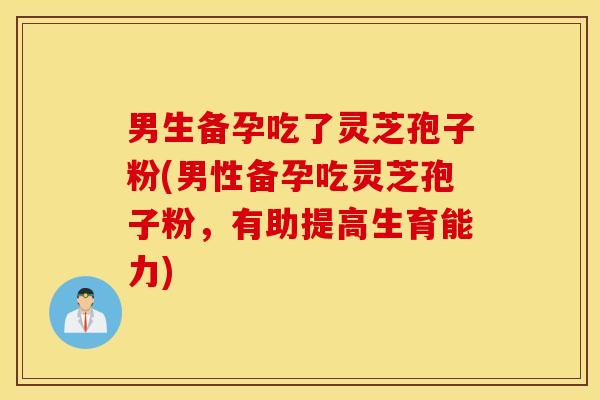 男生备孕吃了灵芝孢子粉(男性备孕吃灵芝孢子粉，有助提高生育能力)