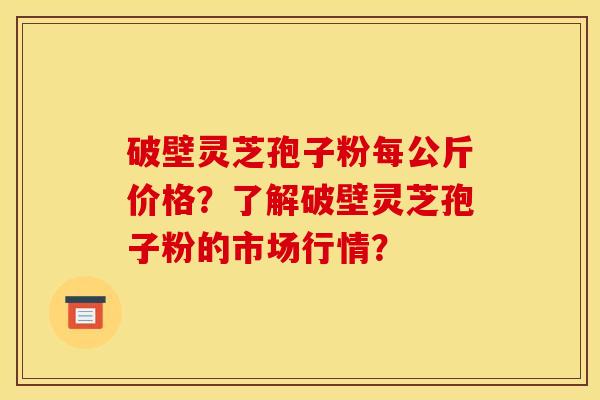 破壁灵芝孢子粉每公斤价格？了解破壁灵芝孢子粉的市场行情？