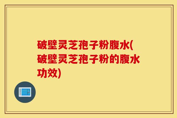 破壁灵芝孢子粉腹水(破壁灵芝孢子粉的腹水功效)