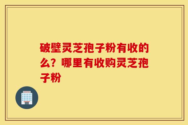 破壁灵芝孢子粉有收的么？哪里有收购灵芝孢子粉