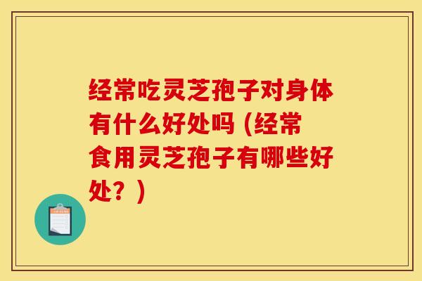 经常吃灵芝孢子对身体有什么好处吗 (经常食用灵芝孢子有哪些好处？)