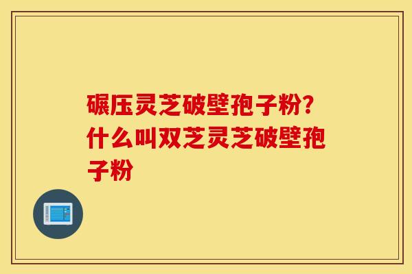 碾压灵芝破壁孢子粉？什么叫双芝灵芝破壁孢子粉