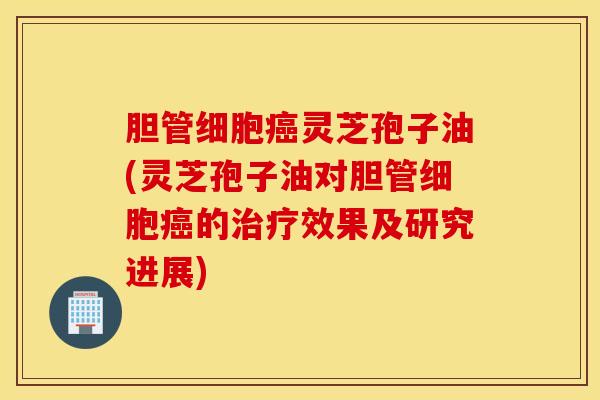 胆管细胞癌灵芝孢子油(灵芝孢子油对胆管细胞癌的治疗效果及研究进展)