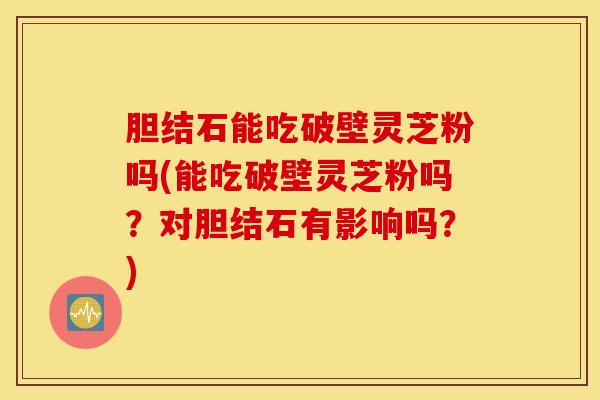 胆结石能吃破壁灵芝粉吗(能吃破壁灵芝粉吗？对胆结石有影响吗？)