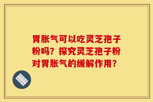 胃胀气可以吃灵芝孢子粉吗？探究灵芝孢子粉对胃胀气的缓解作用？
