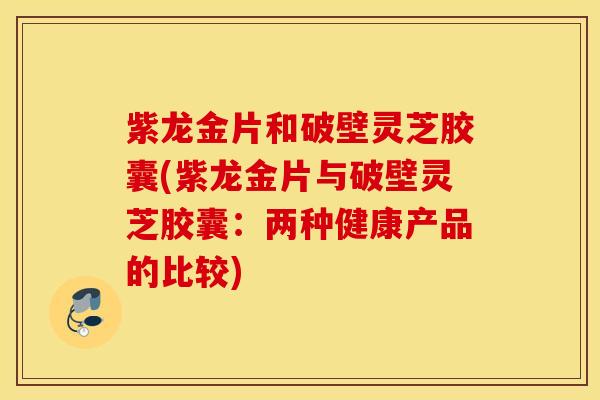 紫龙金片和破壁灵芝胶囊(紫龙金片与破壁灵芝胶囊：两种健康产品的比较)