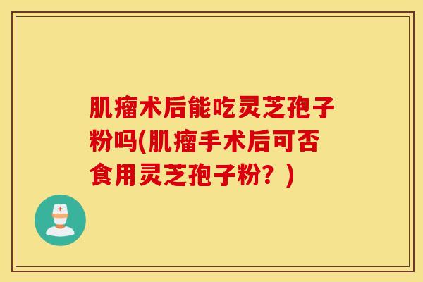 肌瘤术后能吃灵芝孢子粉吗(肌瘤手术后可否食用灵芝孢子粉？)