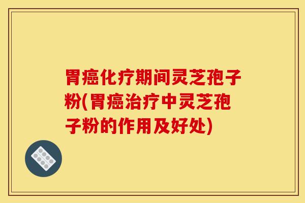 胃癌化疗期间灵芝孢子粉(胃癌治疗中灵芝孢子粉的作用及好处)