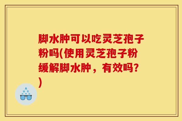 脚水肿可以吃灵芝孢子粉吗(使用灵芝孢子粉缓解脚水肿，有效吗？)