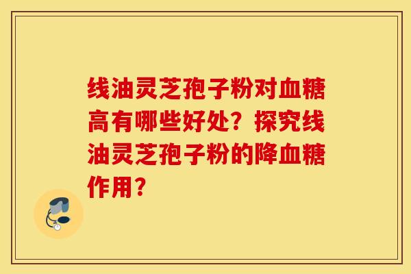 线油灵芝孢子粉对血糖高有哪些好处？探究线油灵芝孢子粉的降血糖作用？