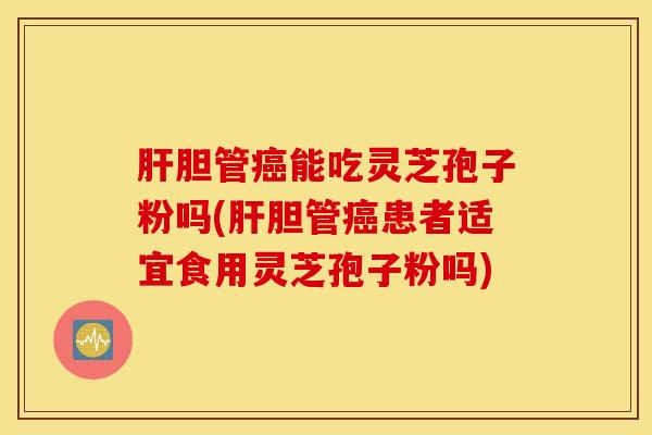 肝胆管癌能吃灵芝孢子粉吗(肝胆管癌患者适宜食用灵芝孢子粉吗)