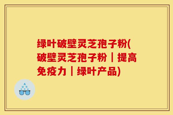 绿叶破壁灵芝孢子粉(破壁灵芝孢子粉｜提高免疫力｜绿叶产品)