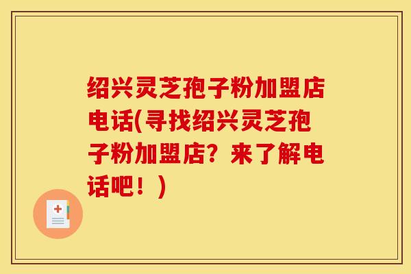 绍兴灵芝孢子粉加盟店电话(寻找绍兴灵芝孢子粉加盟店？来了解电话吧！)