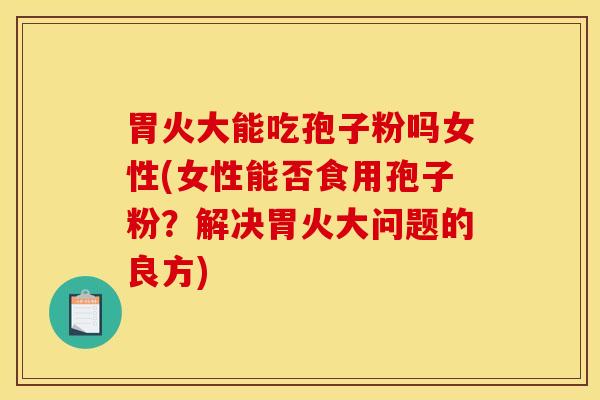 胃火大能吃孢子粉吗女性(女性能否食用孢子粉？解决胃火大问题的良方)
