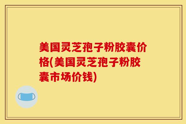 美国灵芝孢子粉胶囊价格(美国灵芝孢子粉胶囊市场价钱)
