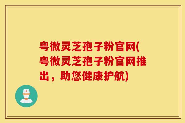 粤微灵芝孢子粉官网(粤微灵芝孢子粉官网推出，助您健康护航)