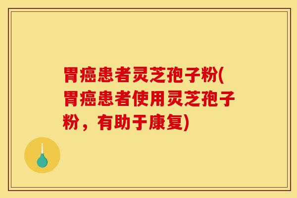 胃癌患者灵芝孢子粉(胃癌患者使用灵芝孢子粉，有助于康复)