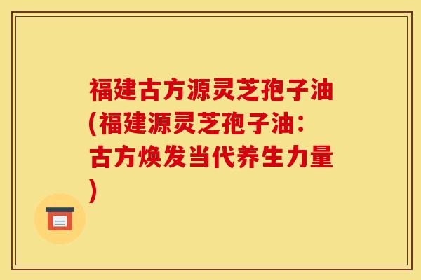 福建古方源灵芝孢子油(福建源灵芝孢子油：古方焕发当代养生力量)