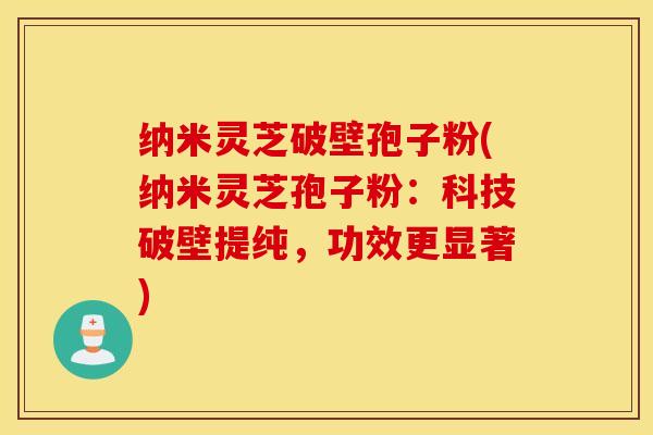 纳米灵芝破壁孢子粉(纳米灵芝孢子粉：科技破壁提纯，功效更显著)
