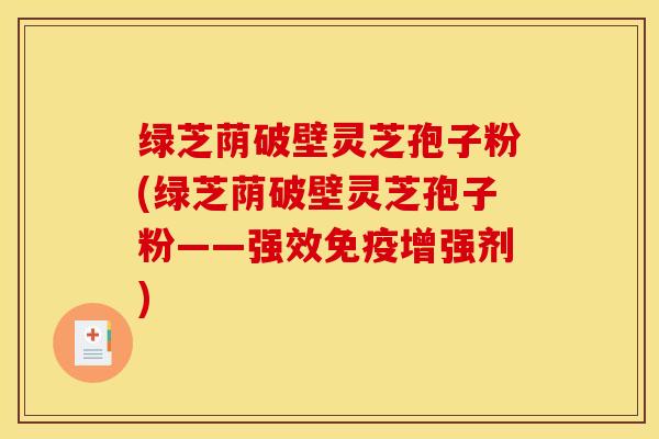 绿芝荫破壁灵芝孢子粉(绿芝荫破壁灵芝孢子粉——强效免疫增强剂)