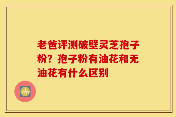 老爸评测破壁灵芝孢子粉？孢子粉有油花和无油花有什么区别