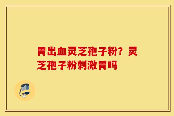 胃出血灵芝孢子粉？灵芝孢子粉刺激胃吗