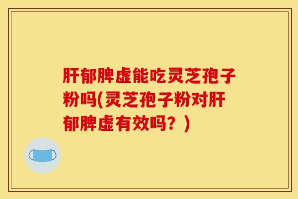 肝郁脾虚能吃灵芝孢子粉吗(灵芝孢子粉对肝郁脾虚有效吗？)
