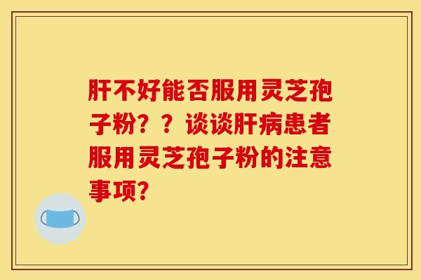 肝不好能否服用灵芝孢子粉？？谈谈肝病患者服用灵芝孢子粉的注意事项？