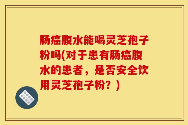 肠癌腹水能喝灵芝孢子粉吗(对于患有肠癌腹水的患者，是否安全饮用灵芝孢子粉？)