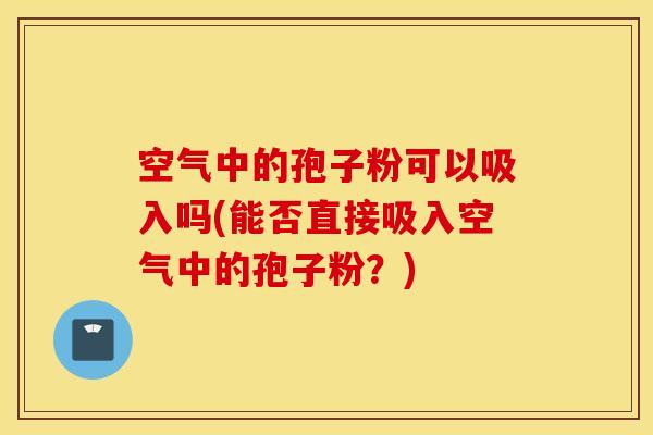 空气中的孢子粉可以吸入吗(能否直接吸入空气中的孢子粉？)