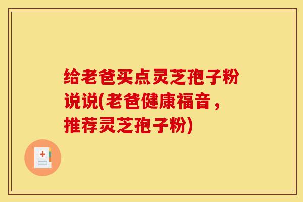 给老爸买点灵芝孢子粉说说(老爸健康福音，推荐灵芝孢子粉)