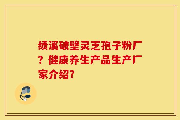 绩溪破壁灵芝孢子粉厂？健康养生产品生产厂家介绍？