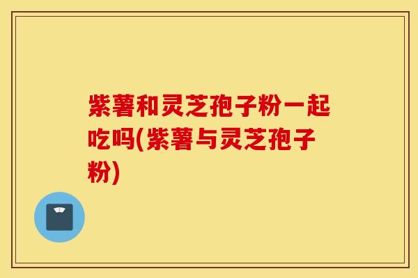 紫薯和灵芝孢子粉一起吃吗(紫薯与灵芝孢子粉)