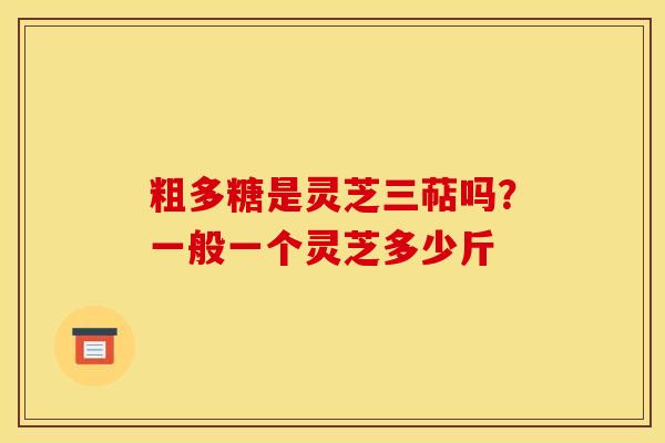 粗多糖是灵芝三萜吗？一般一个灵芝多少斤
