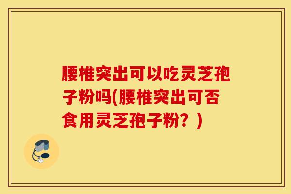 腰椎突出可以吃灵芝孢子粉吗(腰椎突出可否食用灵芝孢子粉？)